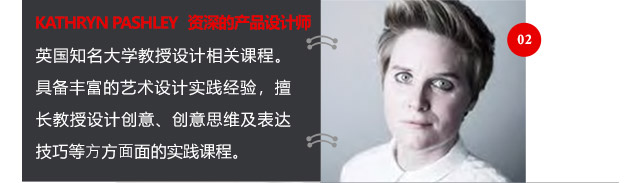 KATHRYN PASHLEY資深的產(chǎn)品設(shè)計師英國知名大學(xué)教授設(shè)計相關(guān)課程。具備豐富的藝術(shù)設(shè)計實踐經(jīng)驗，擅長教授設(shè)計創(chuàng)意、創(chuàng)意思維及表達技巧等方方面面的實踐課程。